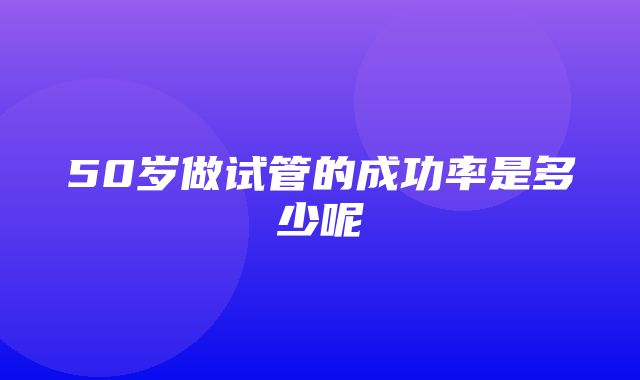 50岁做试管的成功率是多少呢