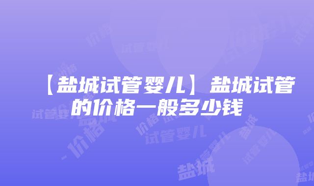 【盐城试管婴儿】盐城试管的价格一般多少钱