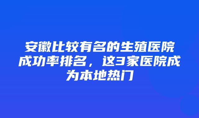 安徽比较有名的生殖医院成功率排名，这3家医院成为本地热门