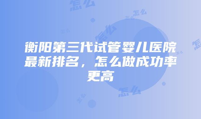 衡阳第三代试管婴儿医院最新排名，怎么做成功率更高