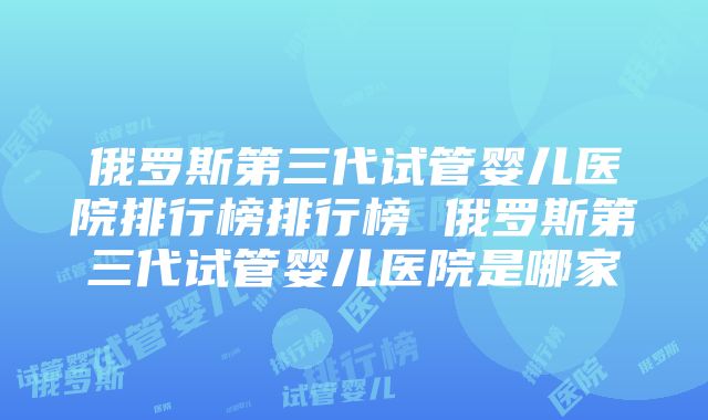 俄罗斯第三代试管婴儿医院排行榜排行榜 俄罗斯第三代试管婴儿医院是哪家