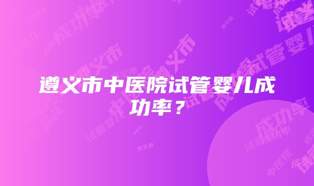 遵义市中医院试管婴儿成功率？