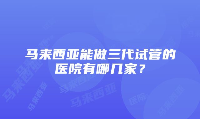 马来西亚能做三代试管的医院有哪几家？