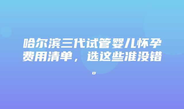 哈尔滨三代试管婴儿怀孕费用清单，选这些准没错。