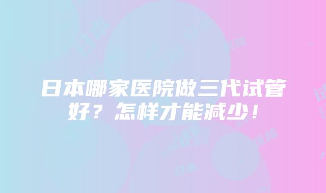 日本哪家医院做三代试管好？怎样才能减少！