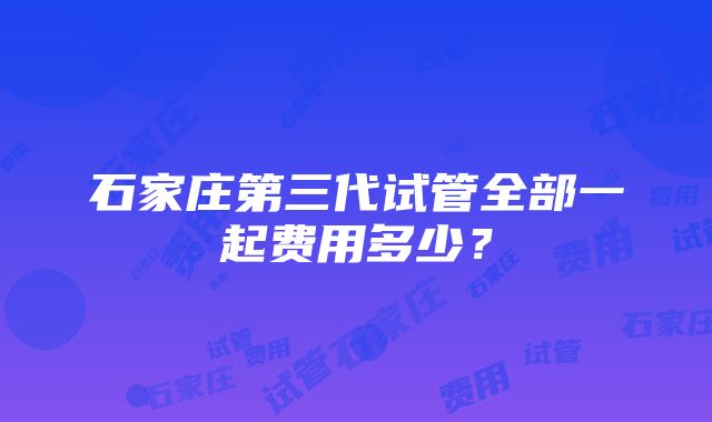 石家庄第三代试管全部一起费用多少？