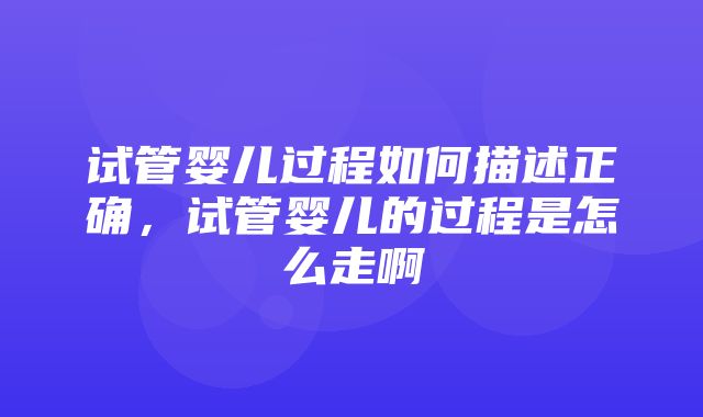 试管婴儿过程如何描述正确，试管婴儿的过程是怎么走啊