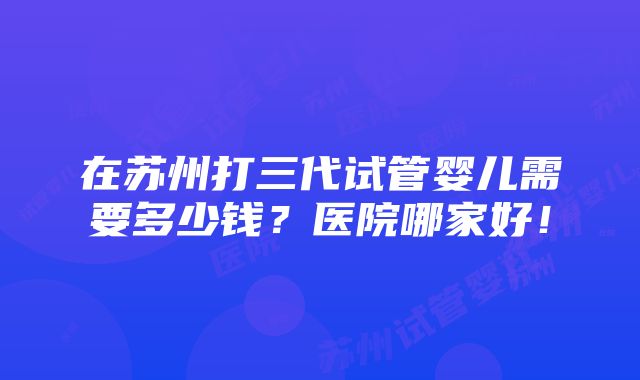 在苏州打三代试管婴儿需要多少钱？医院哪家好！