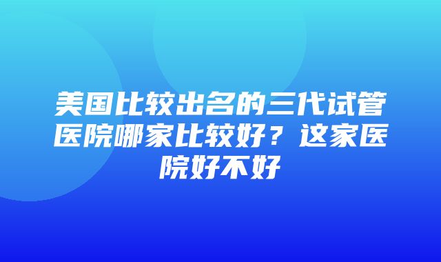 美国比较出名的三代试管医院哪家比较好？这家医院好不好