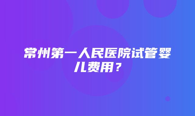 常州第一人民医院试管婴儿费用？