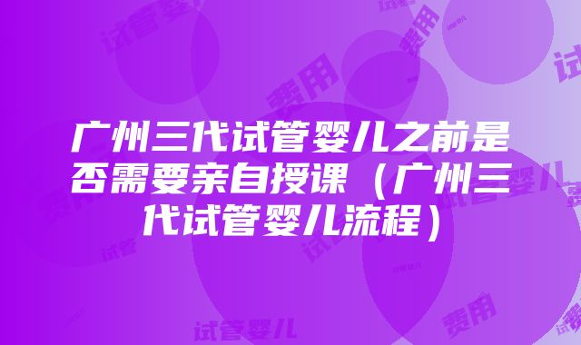 广州三代试管婴儿之前是否需要亲自授课（广州三代试管婴儿流程）