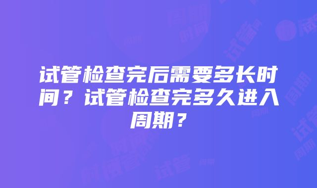 试管检查完后需要多长时间？试管检查完多久进入周期？