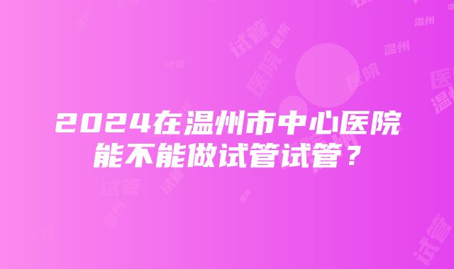 2024在温州市中心医院能不能做试管试管？