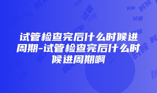 试管检查完后什么时候进周期-试管检查完后什么时候进周期啊