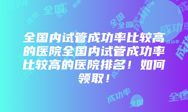 全国内试管成功率比较高的医院全国内试管成功率比较高的医院排名！如何领取！