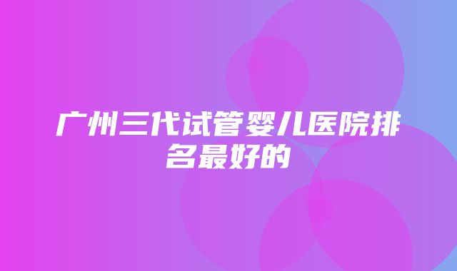 广州三代试管婴儿医院排名最好的