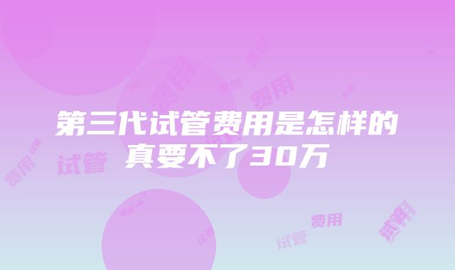 第三代试管费用是怎样的真要不了30万