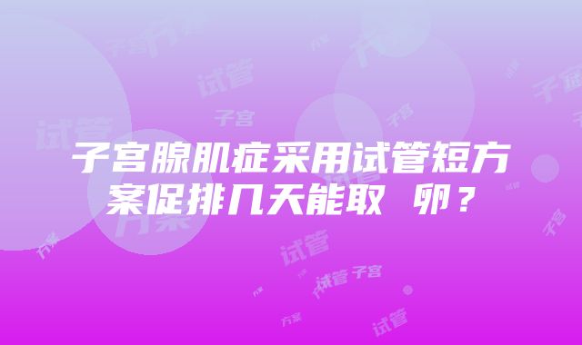 子宫腺肌症采用试管短方案促排几天能取 卵？