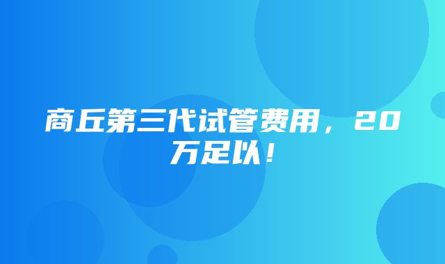 商丘第三代试管费用，20万足以！