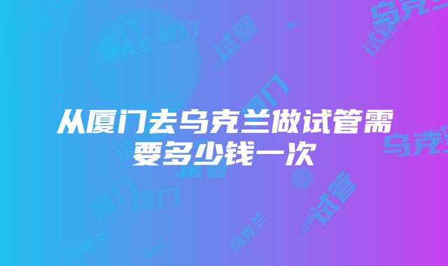 从厦门去乌克兰做试管需要多少钱一次