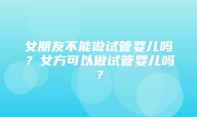 女朋友不能做试管婴儿吗？女方可以做试管婴儿吗？