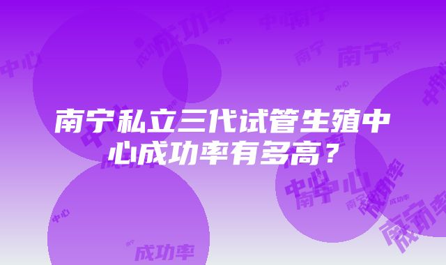 南宁私立三代试管生殖中心成功率有多高？