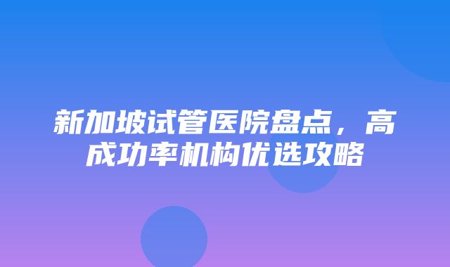 新加坡试管医院盘点，高成功率机构优选攻略