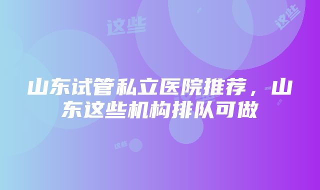 山东试管私立医院推荐，山东这些机构排队可做