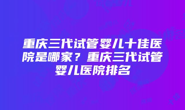 重庆三代试管婴儿十佳医院是哪家？重庆三代试管婴儿医院排名