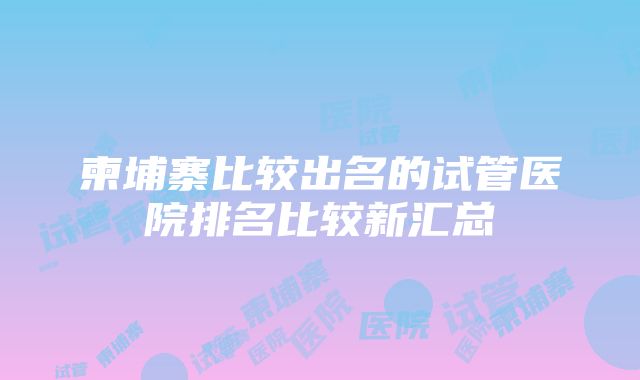 柬埔寨比较出名的试管医院排名比较新汇总