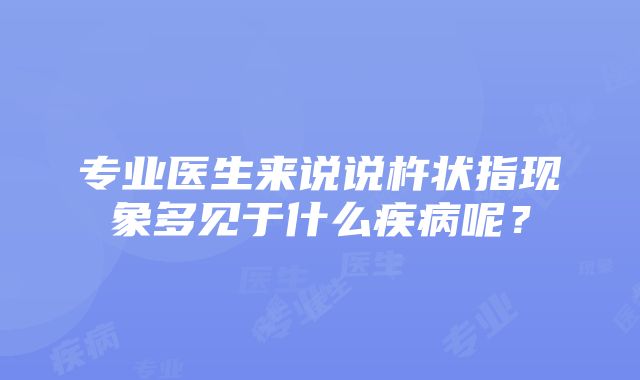 专业医生来说说杵状指现象多见于什么疾病呢？