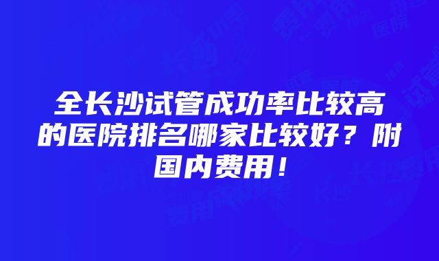 全长沙试管成功率比较高的医院排名哪家比较好？附国内费用！