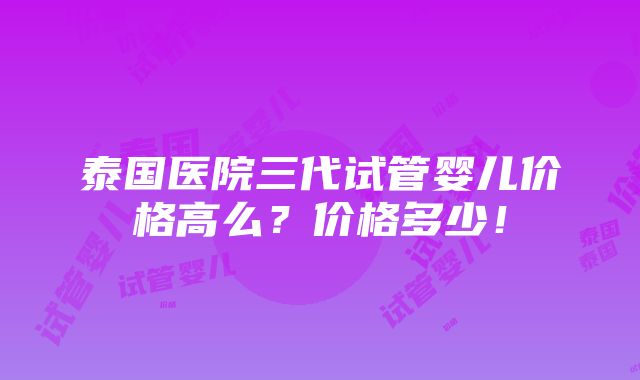 泰国医院三代试管婴儿价格高么？价格多少！