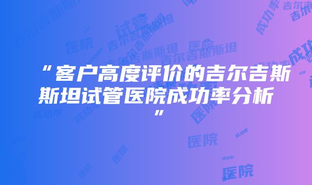 “客户高度评价的吉尔吉斯斯坦试管医院成功率分析”