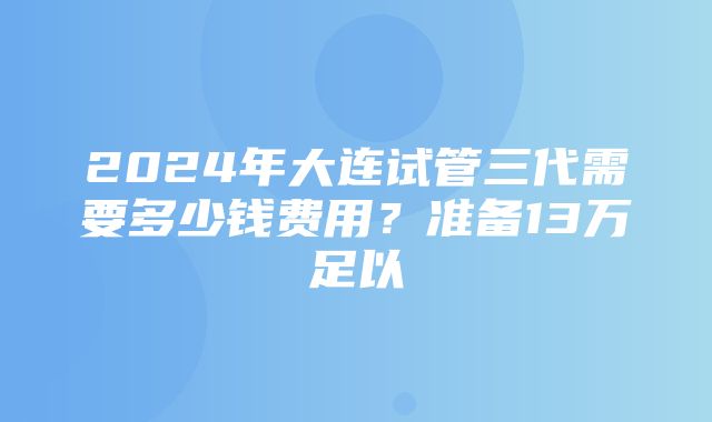 2024年大连试管三代需要多少钱费用？准备13万足以