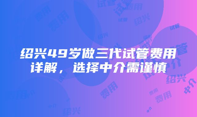 绍兴49岁做三代试管费用详解，选择中介需谨慎