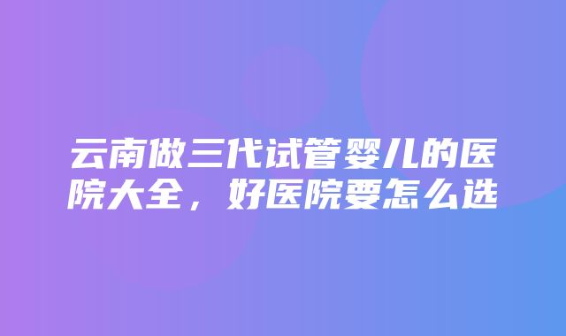 云南做三代试管婴儿的医院大全，好医院要怎么选