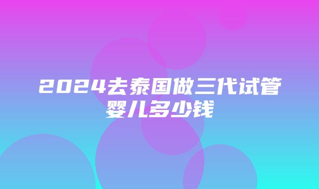 2024去泰国做三代试管婴儿多少钱