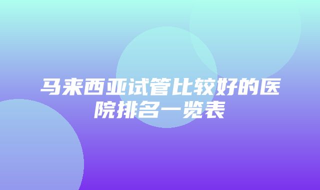 马来西亚试管比较好的医院排名一览表