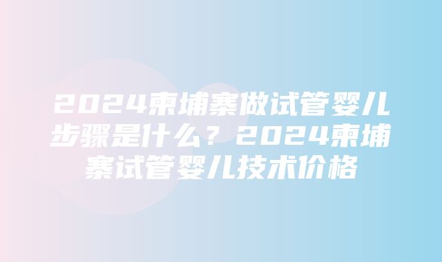 2024柬埔寨做试管婴儿步骤是什么？2024柬埔寨试管婴儿技术价格