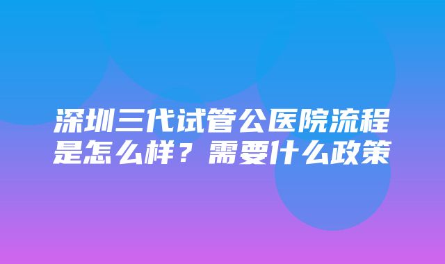 深圳三代试管公医院流程是怎么样？需要什么政策