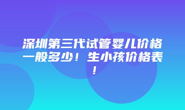 深圳第三代试管婴儿价格一般多少！生小孩价格表！