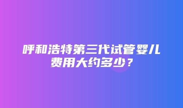 呼和浩特第三代试管婴儿费用大约多少？