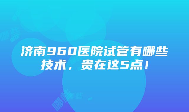 济南960医院试管有哪些技术，贵在这5点！