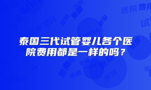 泰国三代试管婴儿各个医院费用都是一样的吗？