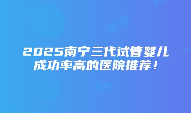 2025南宁三代试管婴儿成功率高的医院推荐！