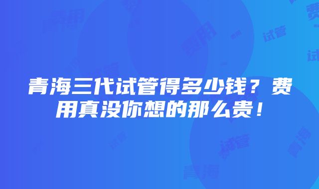 青海三代试管得多少钱？费用真没你想的那么贵！