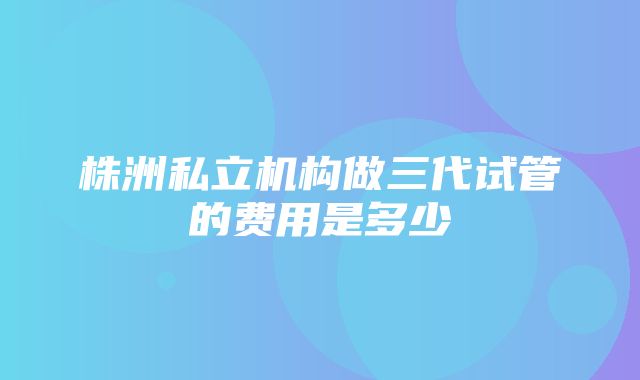 株洲私立机构做三代试管的费用是多少