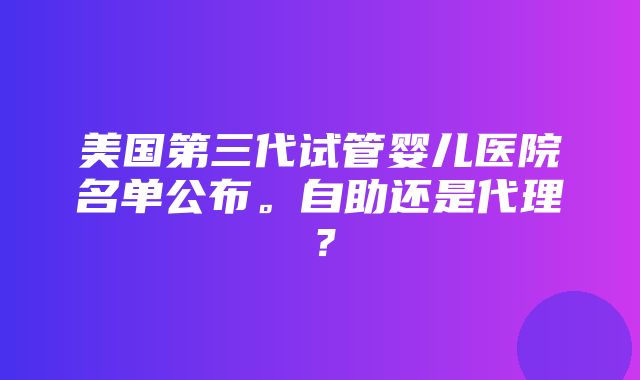 美国第三代试管婴儿医院名单公布。自助还是代理？