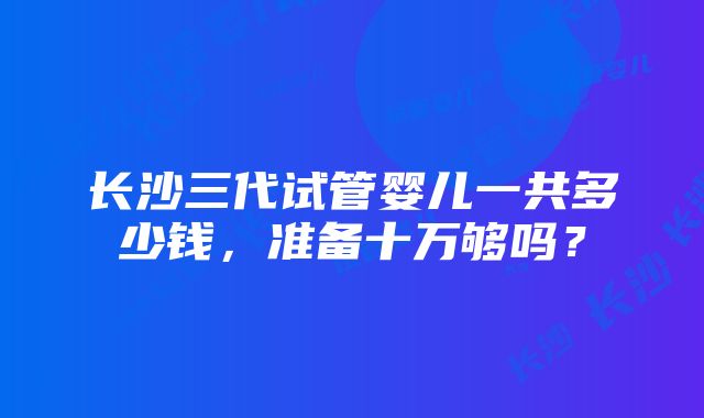 长沙三代试管婴儿一共多少钱，准备十万够吗？